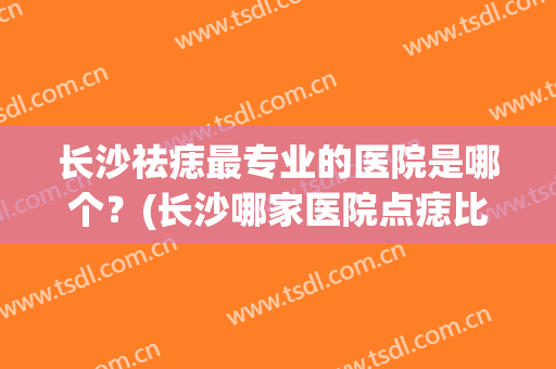 长沙祛痣最专业的医院是哪个？(长沙哪家医院点痣比较专业)