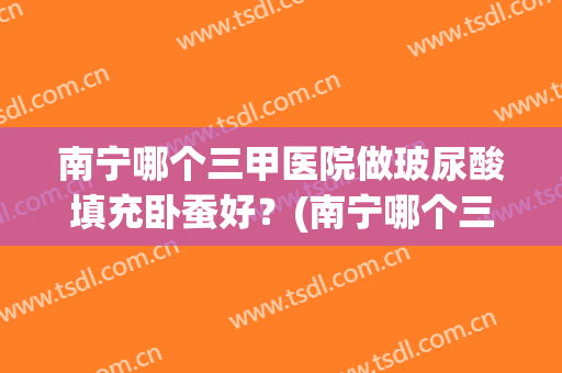 南宁哪个三甲医院做玻尿酸填充卧蚕好？(南宁哪个三甲医院做玻尿酸填充卧蚕好呢)