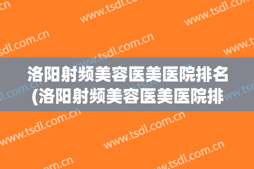 洛阳射频美容医美医院排名(洛阳射频美容医美医院排名前三)