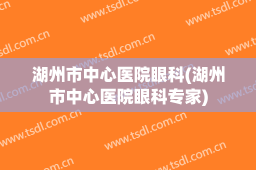 湖州市中心医院眼科(湖州市中心医院眼科专家)