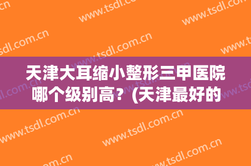 天津大耳缩小整形三甲医院哪个级别高?(天津最好的医院整形) 天津大耳缩小整形三甲医院哪个级别高?(天津最好的医院整形)