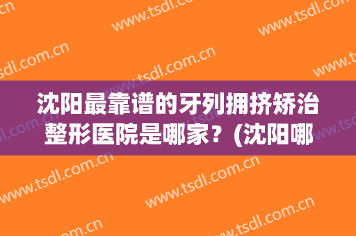 沈阳最靠谱的牙列拥挤矫治整形医院是哪家？(沈阳哪里矫正牙齿比较好)
