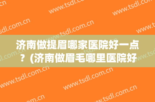 济南做提眉哪家医院好一点？(济南做眉毛哪里医院好)