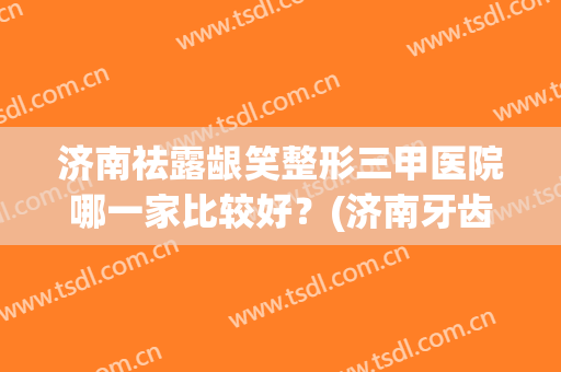 济南祛露龈笑整形三甲医院哪一家比较好？(济南牙齿整形哪家最好)
