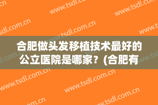 合肥做头发移植技术最好的公立医院是哪家？(合肥有哪些植发医院)