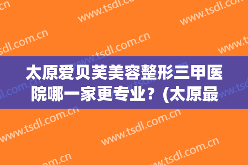 太原爱贝芙美容整形三甲医院哪一家更专业？(太原最好的美容整形医院)