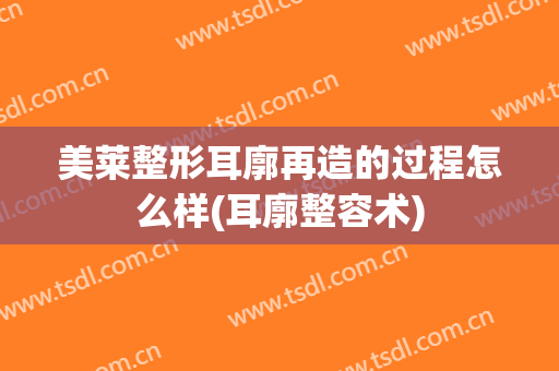 美莱整形耳廓再造的过程怎么样(耳廓整容术)