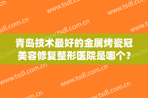青岛技术最好的金属烤瓷冠美容修复整形医院是哪个？(烤瓷牙全冠修复多少钱)