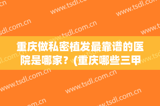 重庆做私密植发最靠谱的医院是哪家？(重庆哪些三甲医院可以植发)