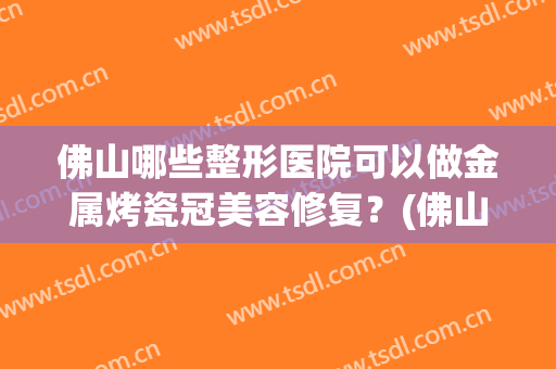 佛山哪些整形医院可以做金属烤瓷冠美容修复?(佛山金子医学整形美容医院) 佛山哪些整形医院可以做金属烤瓷冠美容修复?(佛山金子医学整形美容医院)