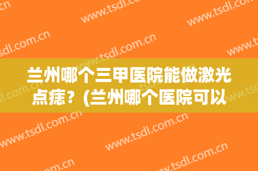 兰州哪个三甲医院能做激光点痣？(兰州哪个医院可以点痣)