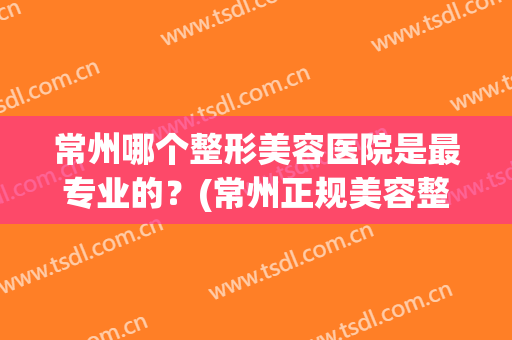 常州哪个整形美容医院是最专业的？(常州正规美容整形医院排名)