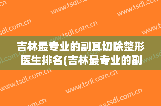 吉林最专业的副耳切除整形医生排名(吉林最专业的副耳切除整形医生排名第一)