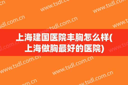 上海建国医院丰胸怎么样(上海做胸最好的医院)