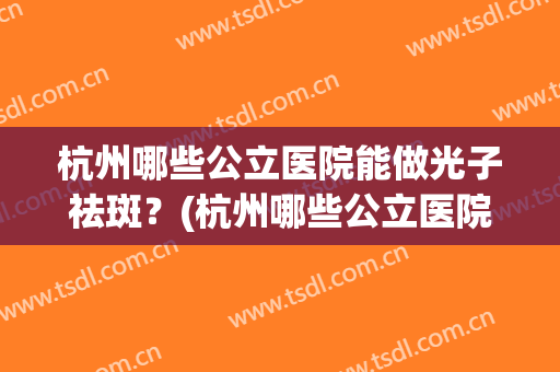 杭州哪些公立医院能做光子祛斑?(杭州哪些公立医院能做光子祛斑的医院) 杭州哪些公立医院能做光子祛斑?(杭州哪些公立医院能做光子祛斑的医院)