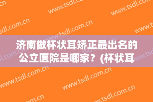 济南做杯状耳矫正最出名的公立医院是哪家？(杯状耳整形最好的医院)