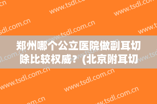郑州哪个公立医院做副耳切除比较权威？(北京附耳切除哪个医院做的好)