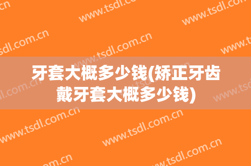 牙套大概多少钱(矫正牙齿戴牙套大概多少钱)