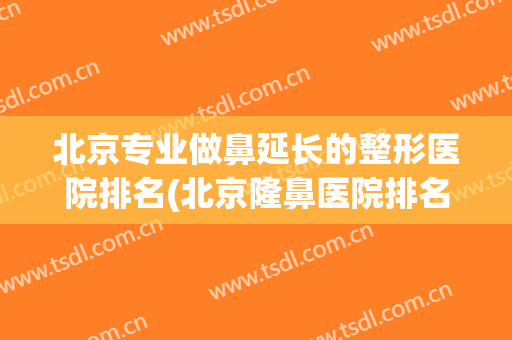 北京专业做鼻延长的整形医院排名(北京隆鼻医院排名)