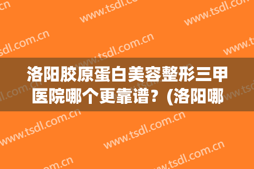 洛阳胶原蛋白美容整形三甲医院哪个更靠谱？(洛阳哪个整形医院好)