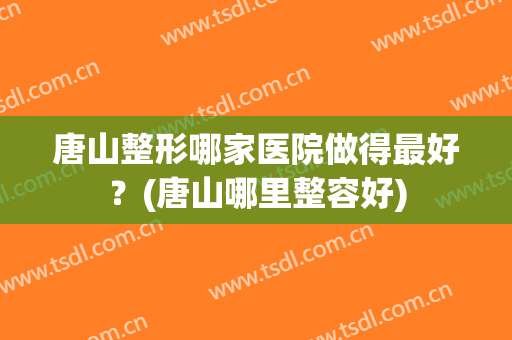唐山整形哪家医院做得最好？(唐山哪里整容好)