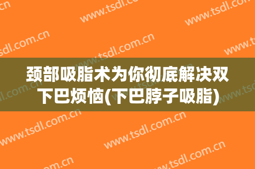 颈部吸脂术为你彻底解决双下巴烦恼(下巴脖子吸脂)