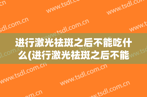 进行激光祛斑之后不能吃什么(进行激光祛斑之后不能吃什么食物)