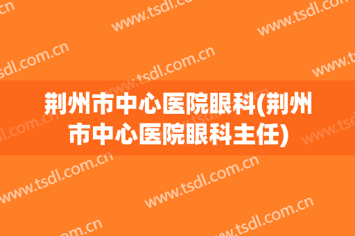 荆州市中心医院眼科(荆州市中心医院眼科主任)