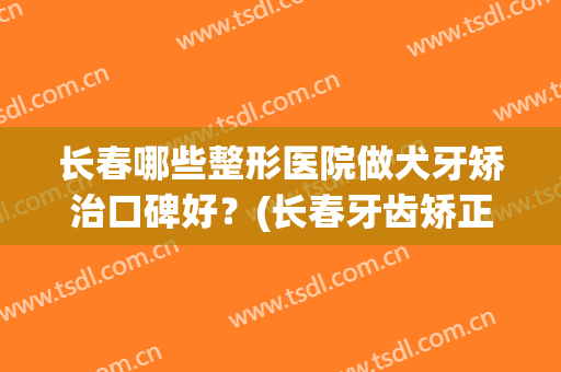 长春哪些整形医院做犬牙矫治口碑好？(长春牙齿矫正医院排名)