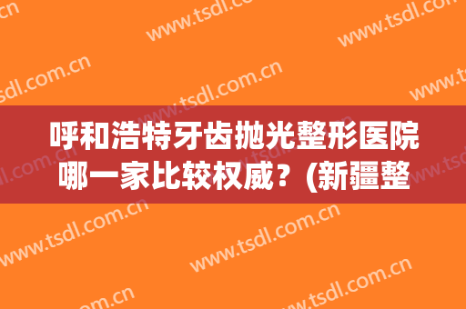 呼和浩特牙齿抛光整形医院哪一家比较权威?(新疆整牙比较好的医院) 呼和浩特牙齿抛光整形医院哪一家比较权威?(新疆整牙比较好的医院)