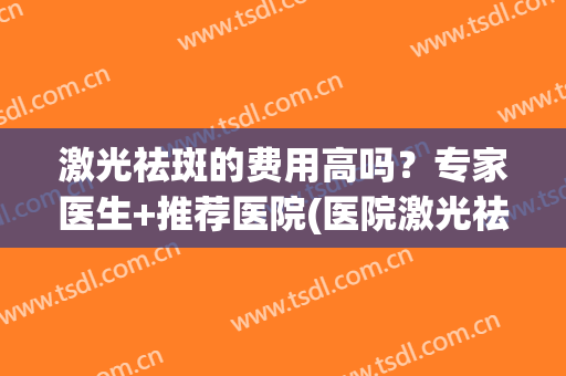 激光祛斑的费用高吗？专家医生+推荐医院(医院激光祛斑贵不贵)