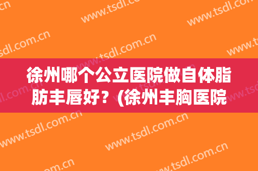 徐州哪个公立医院做自体脂肪丰唇好？(徐州丰胸医院)