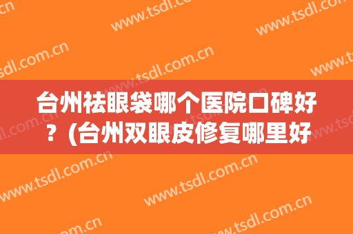 台州祛眼袋哪个医院口碑好？(台州双眼皮修复哪里好)