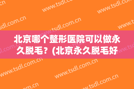 北京哪个整形医院可以做永久脱毛？(北京永久脱毛好的医院)