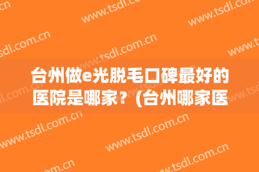 台州做e光脱毛口碑最好的医院是哪家？(台州哪家医院有激光脱毛)