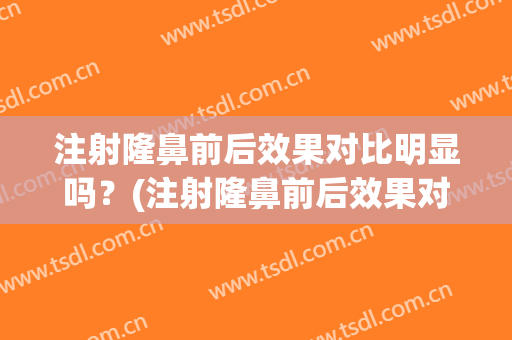 注射隆鼻前后效果对比明显吗？(注射隆鼻前后效果对比明显吗图片)