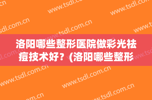 洛阳哪些整形医院做彩光祛痘技术好?(洛阳哪些整形医院做彩光祛痘技术好的) 洛阳哪些整形医院做彩光祛痘技术好?(洛阳哪些整形医院做彩光祛痘技术好的)