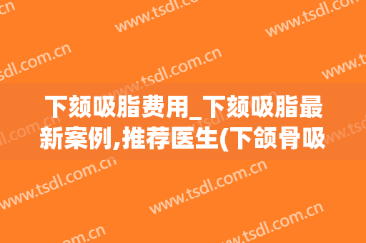 下颏吸脂费用_下颏吸脂最新案例,推荐医生(下颌骨吸脂多少钱) 下颏吸脂费用_下颏吸脂最新案例,推荐医生(下颌骨吸脂多少钱)