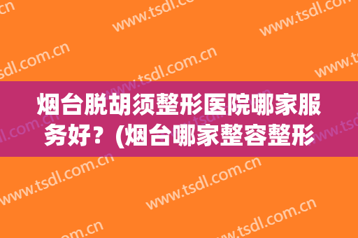 烟台脱胡须整形医院哪家服务好？(烟台哪家整容整形医院好)