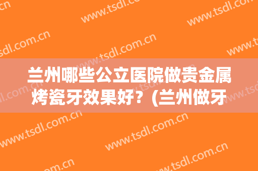 兰州哪些公立医院做贵金属烤瓷牙效果好？(兰州做牙哪个医院好)