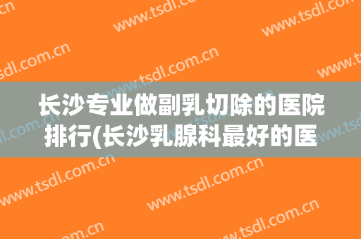 长沙专业做副乳切除的医院排行(长沙乳腺科最好的医生) 长沙专业做副乳切除的医院排行(长沙乳腺科最好的医生)