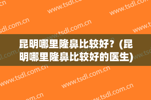 昆明哪里隆鼻比较好？(昆明哪里隆鼻比较好的医生)