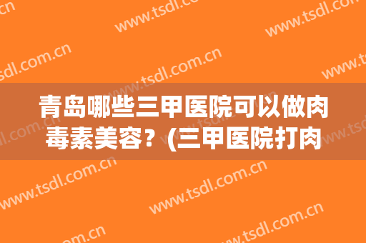 青岛哪些三甲医院可以做肉毒素美容?(三甲医院打肉毒素) 青岛哪些三甲医院可以做肉毒素美容?(三甲医院打肉毒素)