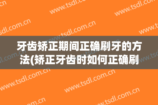 牙齿矫正期间正确刷牙的方法(矫正牙齿时如何正确刷牙)