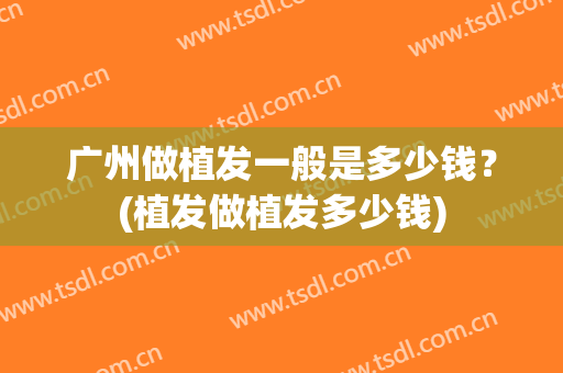 广州做植发一般是多少钱？(植发做植发多少钱)