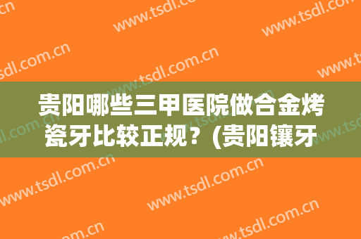 贵阳哪些三甲医院做合金烤瓷牙比较正规？(贵阳镶牙哪家医院好)