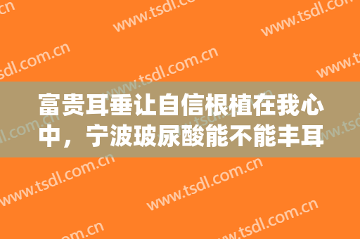 富贵耳垂让自信根植在我心中，宁波玻尿酸能不能丰耳垂？(玻尿酸丰耳垂会改变命运吗)