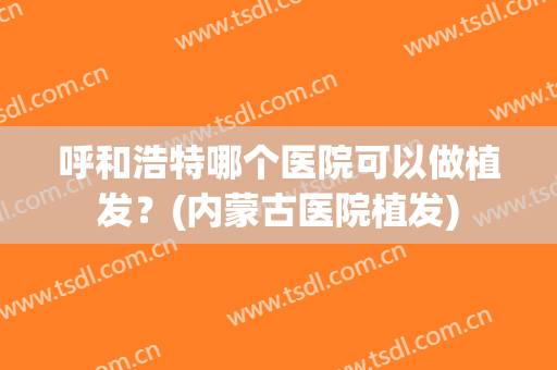 呼和浩特哪个医院可以做植发？(内蒙古医院植发)
