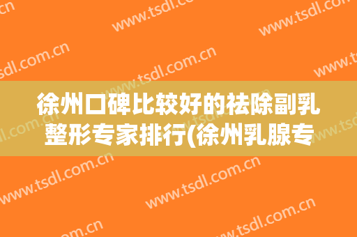 徐州口碑比较好的祛除副乳整形专家排行(徐州乳腺专家哪个好)