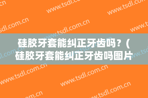 硅胶牙套能纠正牙齿吗？(硅胶牙套能纠正牙齿吗图片)